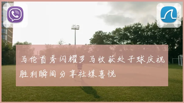 马伦首秀闪耀罗马收获处子球庆祝胜利瞬间分享社媒喜悦
