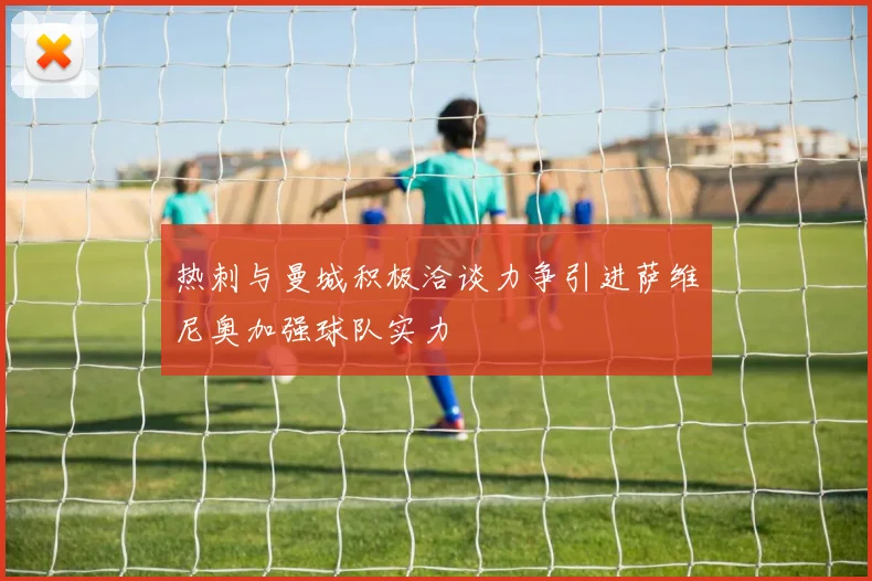 热刺与曼城积极洽谈力争引进萨维尼奥加强球队实力