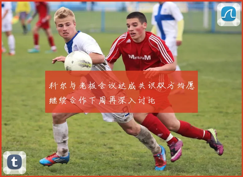 科尔与老板会议达成共识双方均愿继续合作下周再深入讨论