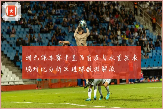 姆巴佩本赛季皇马首发与未首发表现对比分析及进球数据解读