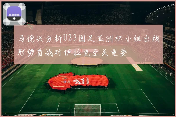 马德兴分析U23国足亚洲杯小组出线形势首战对伊拉克至关重要