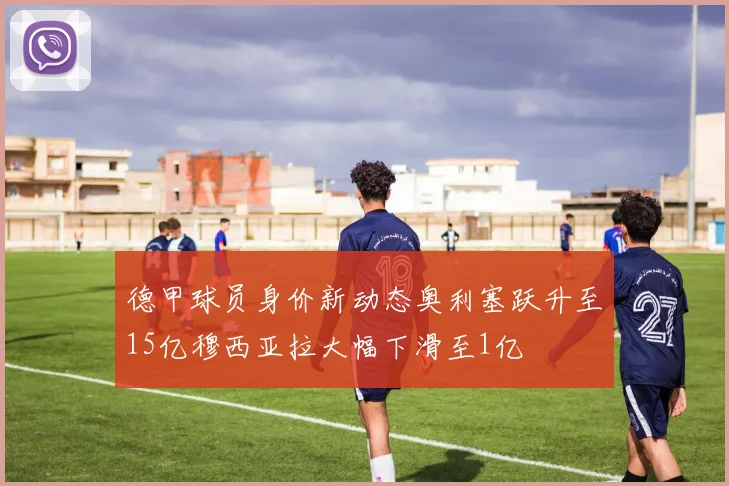 德甲球员身价新动态奥利塞跃升至15亿穆西亚拉大幅下滑至1亿