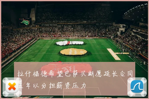 拉什福德希望巴萨买断愿延长合同五年以分担薪资压力