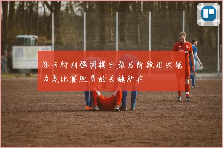 洛卡特利强调提升最后阶段进攻能力是比赛胜负的关键所在