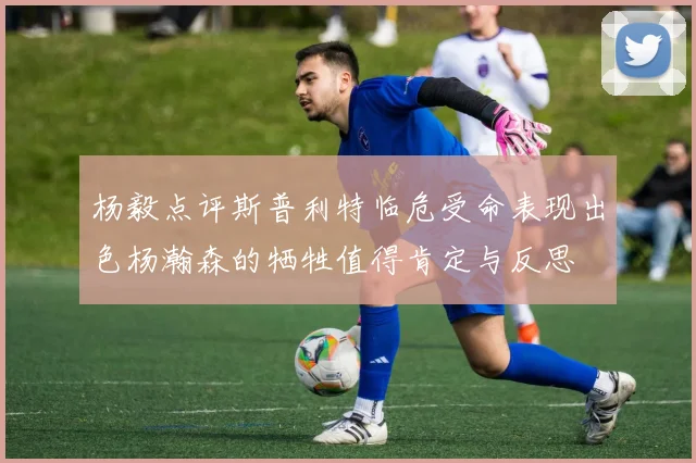 杨毅点评斯普利特临危受命表现出色杨瀚森的牺牲值得肯定与反思