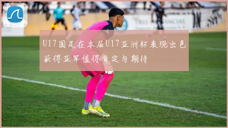 U17国足在本届U17亚洲杯表现出色获得亚军值得肯定与期待