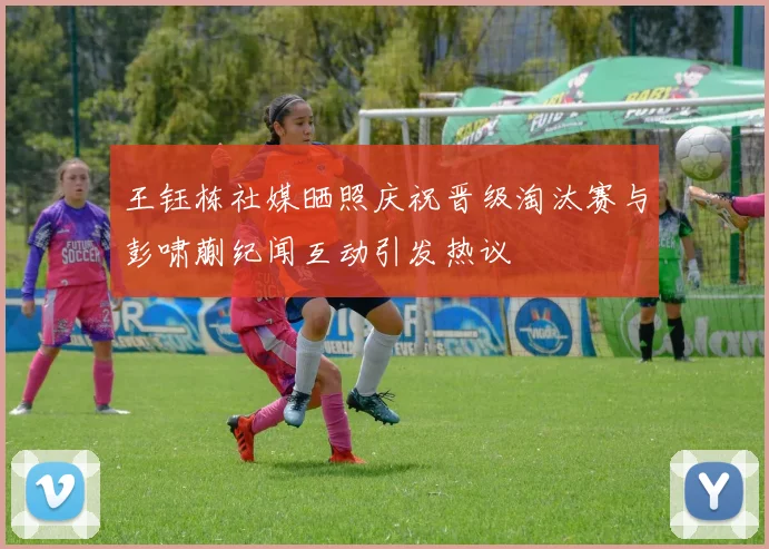 王钰栋社媒晒照庆祝晋级淘汰赛与彭啸蒯纪闻互动引发热议