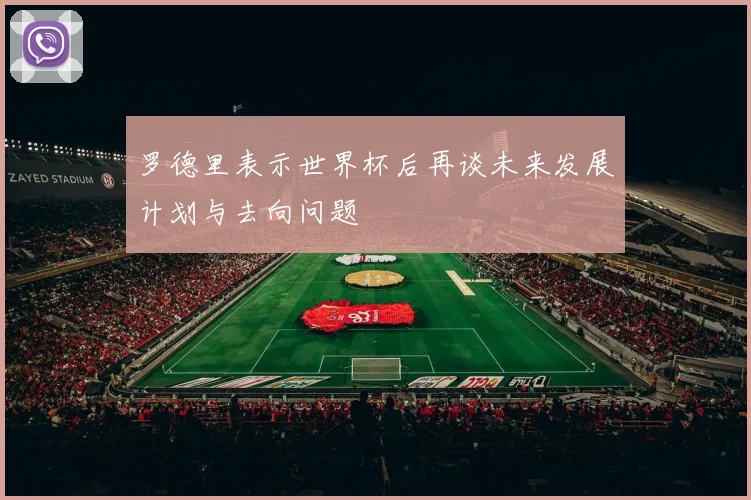 罗德里表示世界杯后再谈未来发展计划与去向问题