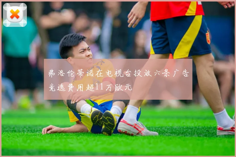 弗洛伦蒂诺在电视台投放六条广告竞选费用超11万欧元
