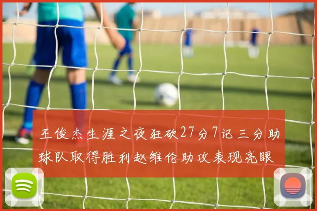 王俊杰生涯之夜狂砍27分7记三分助球队取得胜利赵维伦助攻表现亮眼