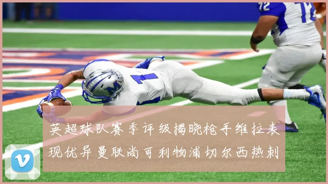英超球队赛季评级揭晓枪手维拉表现优异曼联尚可利物浦切尔西热刺需努力