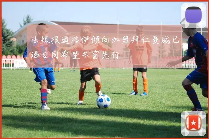 法媒报道格伊倾向加盟拜仁曼城已递合同希望冬窗先行